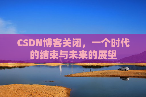 CSDN博客关闭，一个时代的结束与未来的展望